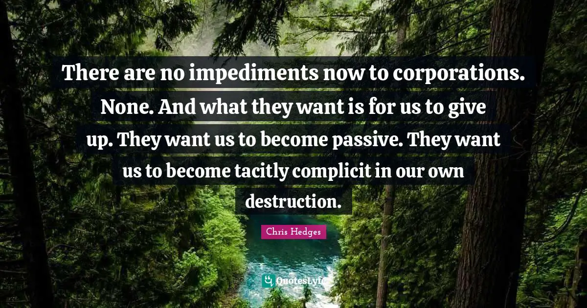 There are no impediments now to corporations. None. And what they want is for us to give up. They want us to become passive. They want us to become tacitly complicit in our own destruction.