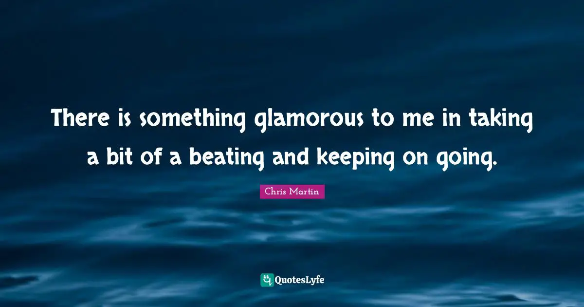 Chris     Martin Quotes: "There is something glamorous to me in taking a bit of a beating and keeping on going."
