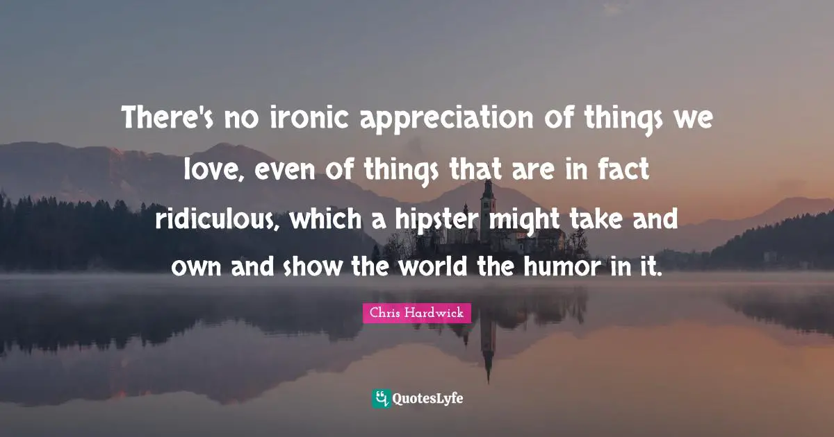 There's no ironic appreciation of things we love, even of things that are in fact ridiculous, which a hipster might take and own and show the world the humor in it.