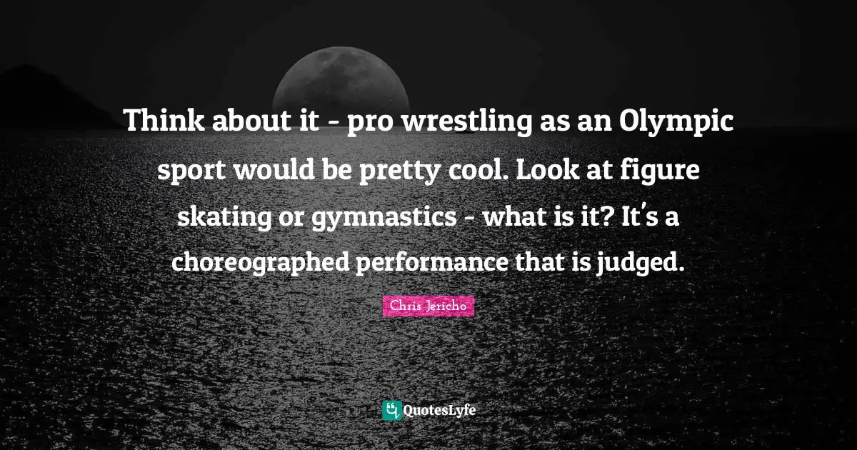 Think about it - pro wrestling as an Olympic sport would be pretty cool. Look at figure skating or gymnastics - what is it? It's a choreographed performance that is judged.