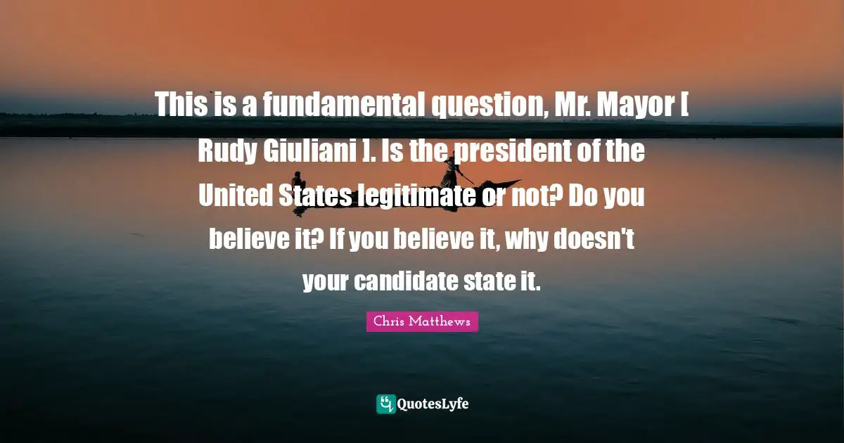 Chris Matthews Quotes: "This is a fundamental question, Mr. Mayor [ Rudy Giuliani ]. Is the president of the United States legitimate or not? Do you believe it? If you believe it, why doesn't your candidate state it."