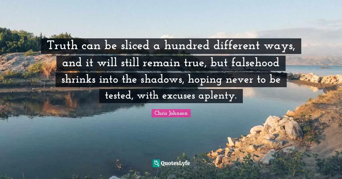Truth can be sliced a hundred different ways, and it will still remain true, but falsehood shrinks into the shadows, hoping never to be tested, with excuses aplenty.