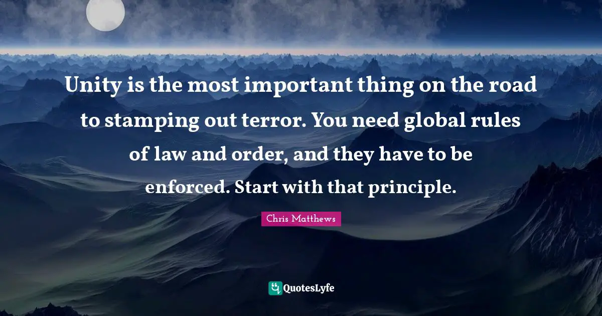 Chris Matthews Quotes: "Unity is the most important thing on the road to stamping out terror. You need global rules of law and order, and they have to be enforced. Start with that principle."