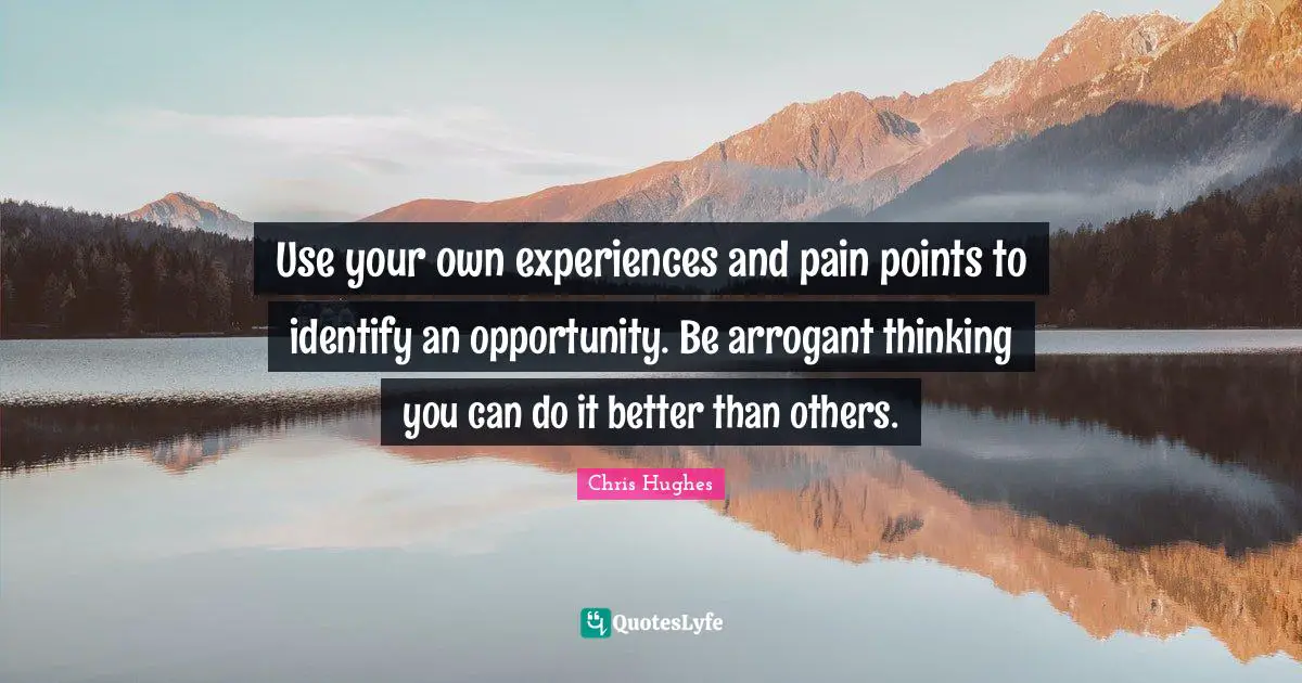 Use your own experiences and pain points to identify an opportunity. Be arrogant thinking you can do it better than others.