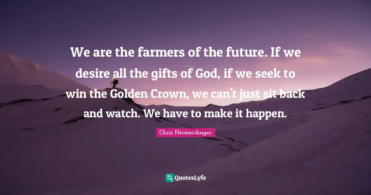 We are the farmers of the future. If we desire all the gifts of God, if we seek to win the Golden Crown, we can't just sit back and watch. We have to make it happen.