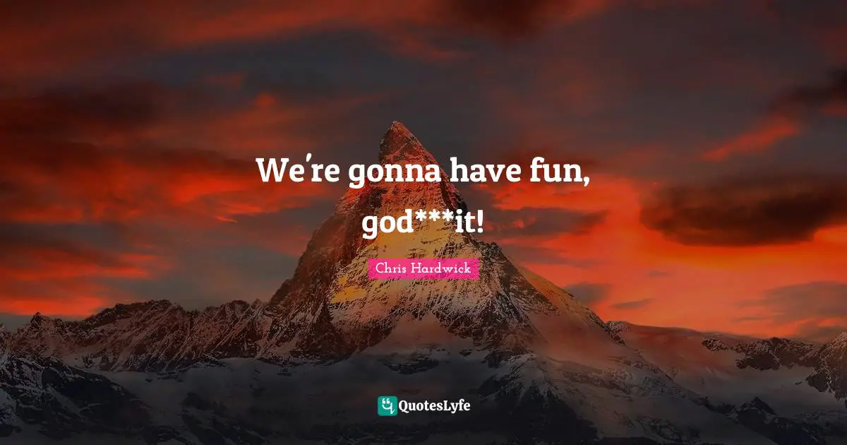 We're gonna have fun, god***it!