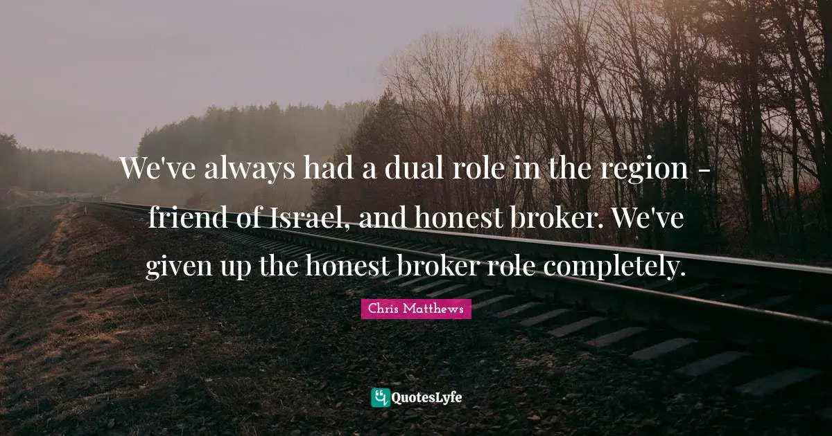 Chris Matthews Quotes: "We've always had a dual role in the region - friend of Israel, and honest broker. We've given up the honest broker role completely."