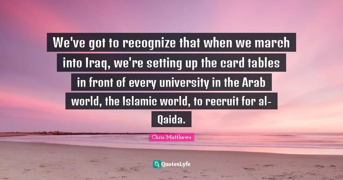 Chris Matthews Quotes: "We've got to recognize that when we march into Iraq, we're setting up the card tables in front of every university in the Arab world, the Islamic world, to recruit for al-Qaida."