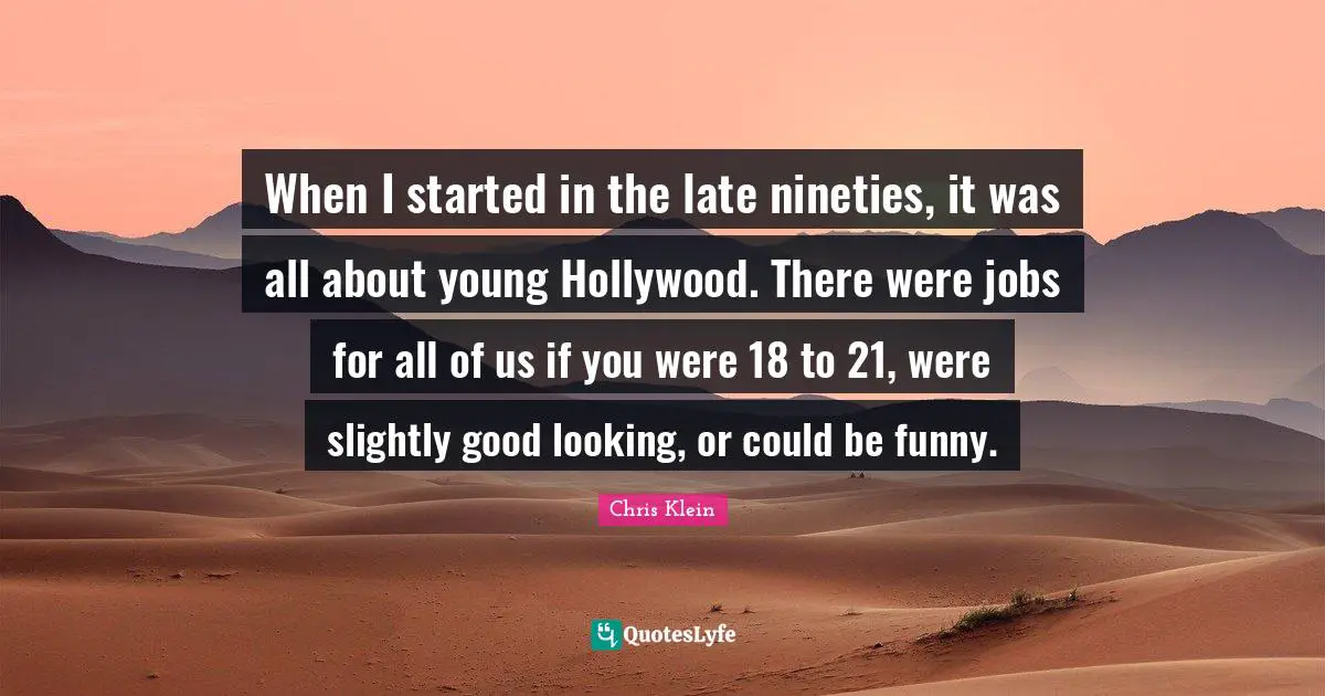 When I started in the late nineties, it was all about young Hollywood. There were jobs for all of us if you were 18 to 21, were slightly good looking, or could be funny.