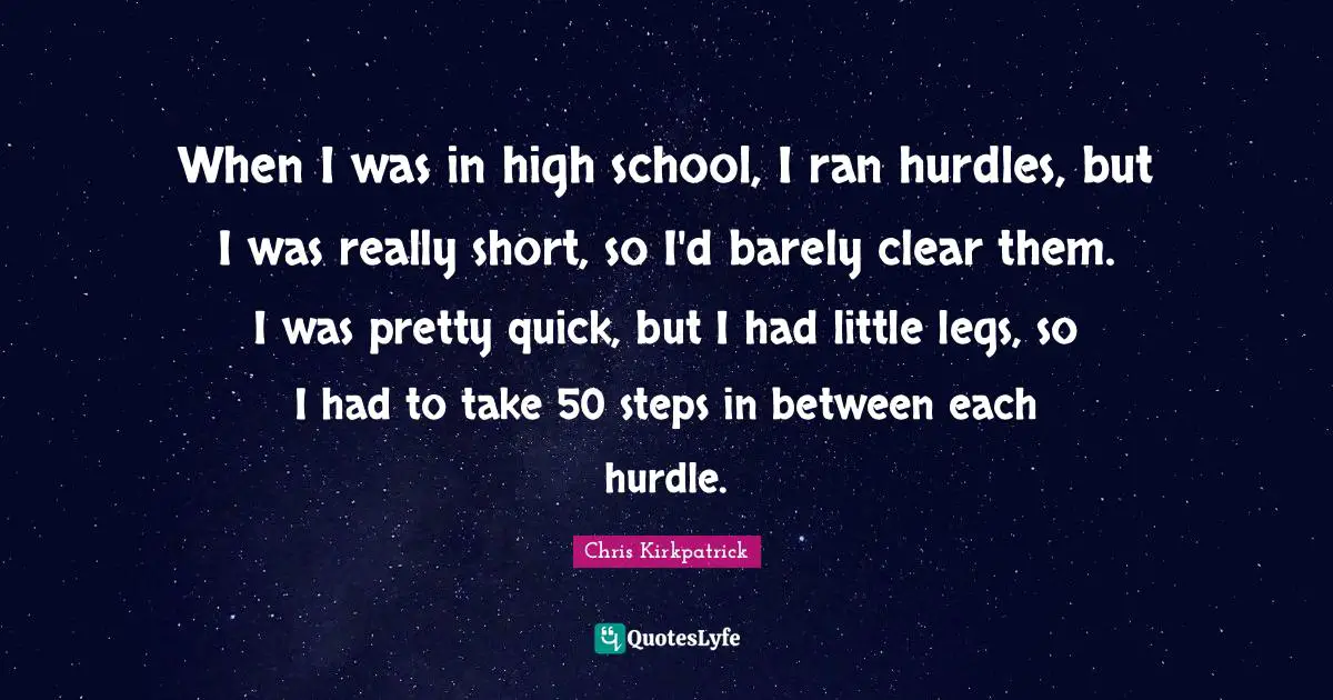 When I was in high school, I ran hurdles, but I was really short, so I'd barely clear them. I was pretty quick, but I had little legs, so I had to take 50 steps in between each hurdle.