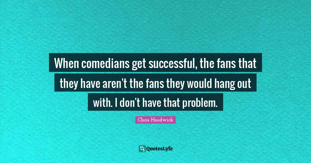 When comedians get successful, the fans that they have aren't the fans they would hang out with. I don't have that problem.