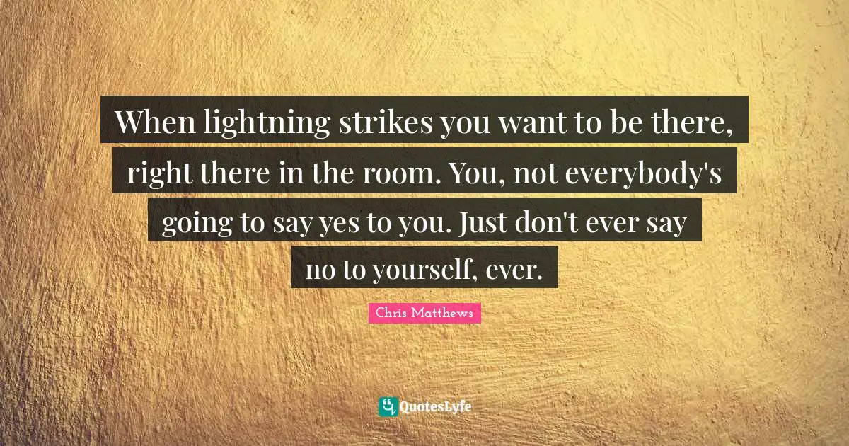 Chris Matthews Quotes: "When lightning strikes you want to be there, right there in the room. You, not everybody's going to say yes to you. Just don't ever say no to yourself, ever."