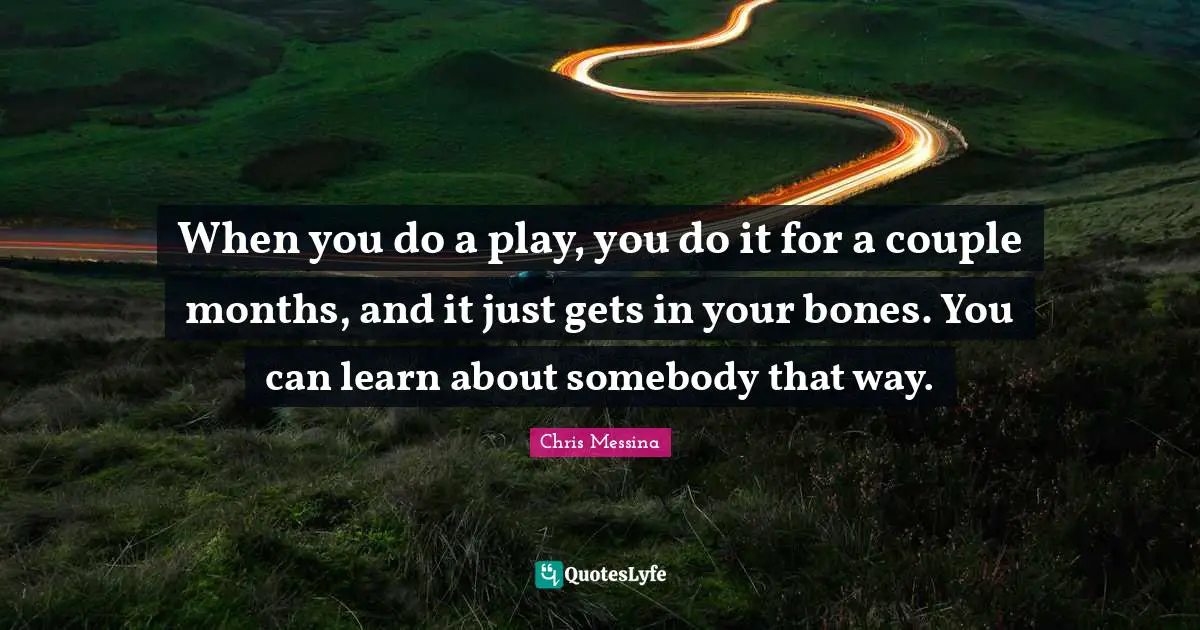 When you do a play, you do it for a couple months, and it just gets in your bones. You can learn about somebody that way.