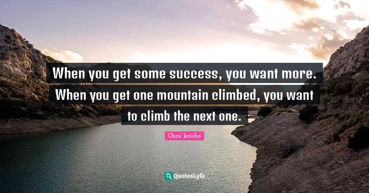 When you get some success, you want more. When you get one mountain climbed, you want to climb the next one.