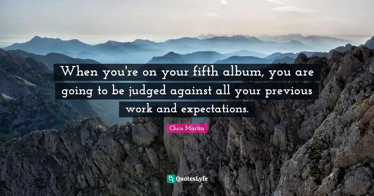 Chris     Martin Quotes: "When you're on your fifth album, you are going to be judged against all your previous work and expectations."