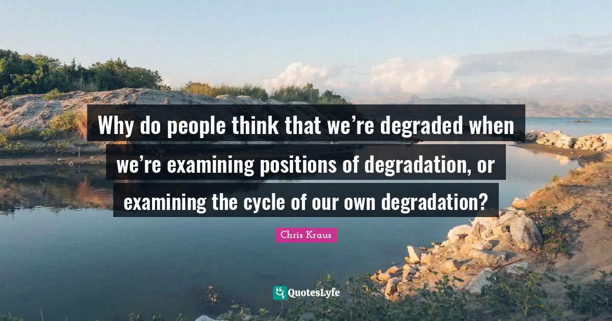 Why do people think that we’re degraded when we’re examining positions of degradation, or examining the cycle of our own degradation?