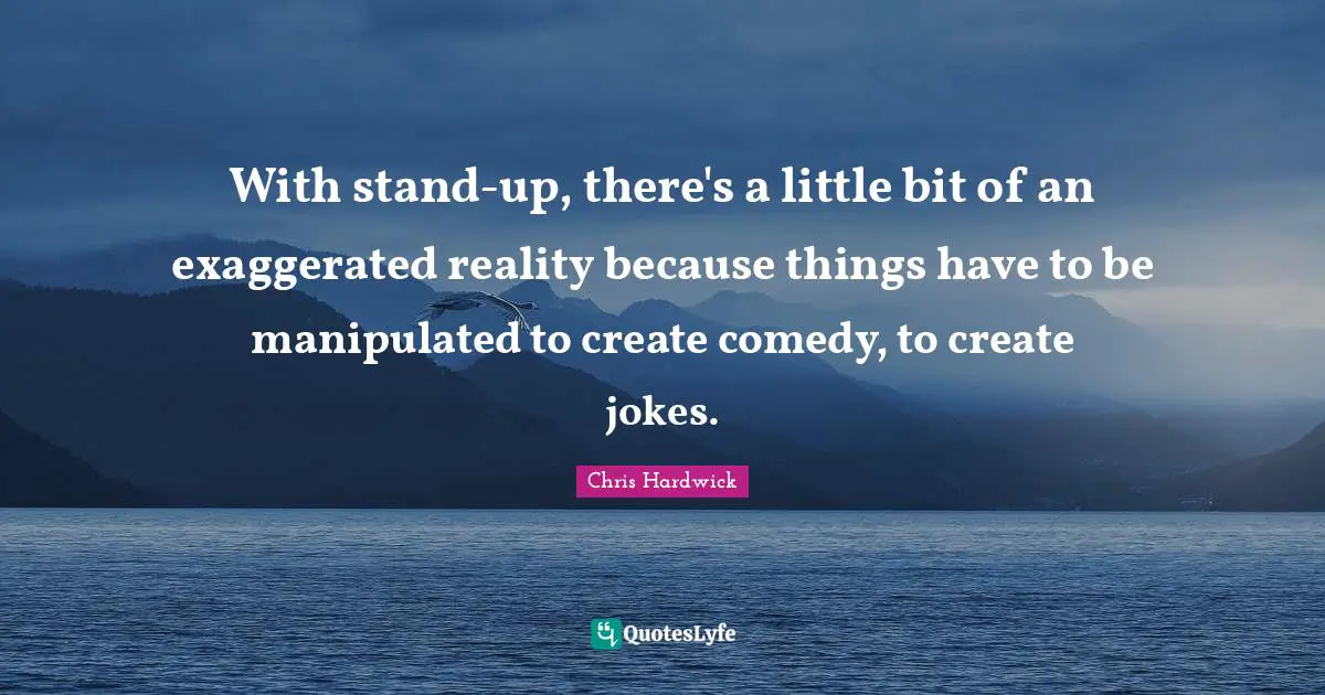 With stand-up, there's a little bit of an exaggerated reality because things have to be manipulated to create comedy, to create jokes.