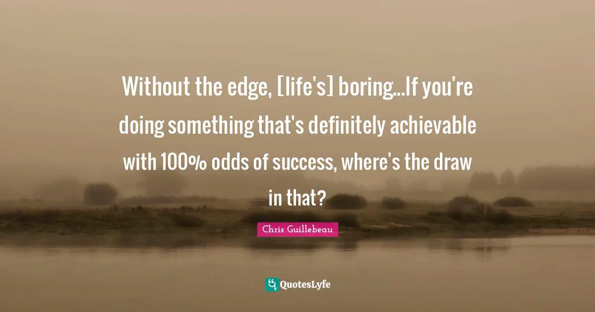 Without the edge, [life's] boring...If you're doing something that's definitely achievable with 100% odds of success, where's the draw in that?