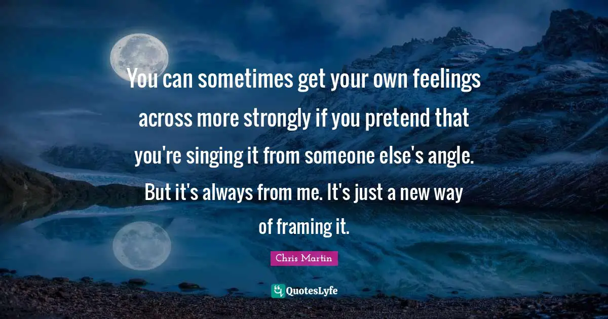 You can sometimes get your own feelings across more strongly if you pretend that you're singing it from someone else's angle. But it's always from me. It's just a new way of framing it.