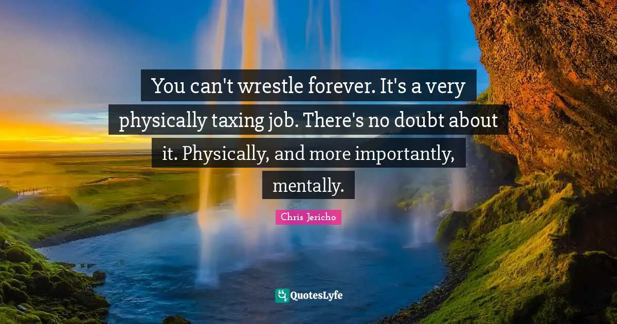 You can't wrestle forever. It's a very physically taxing job. There's no doubt about it. Physically, and more importantly, mentally.