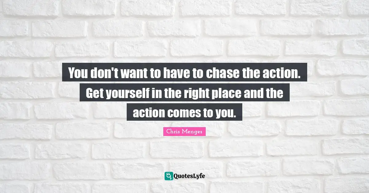 You don't want to have to chase the action. Get yourself in the right place and the action comes to you.