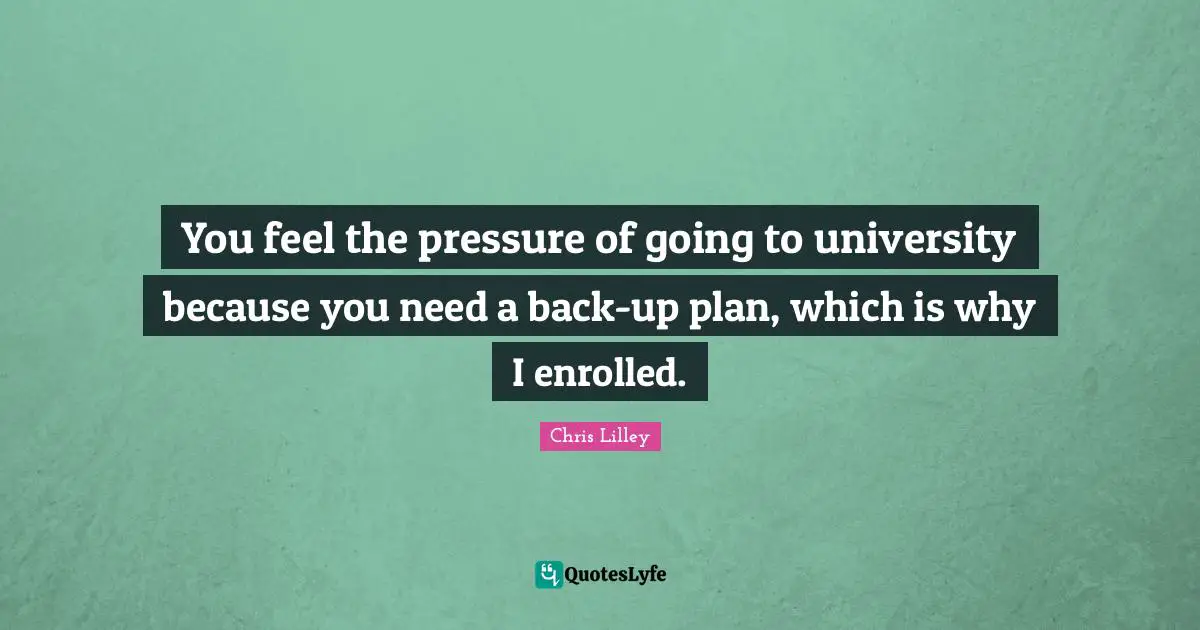 You feel the pressure of going to university because you need a back-up plan, which is why I enrolled.