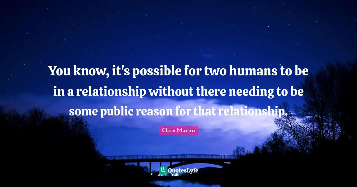 Chris     Martin Quotes: "You know, it's possible for two humans to be in a relationship without there needing to be some public reason for that relationship."