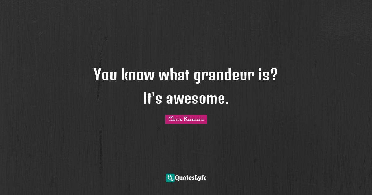 You know what grandeur is? It's awesome.
