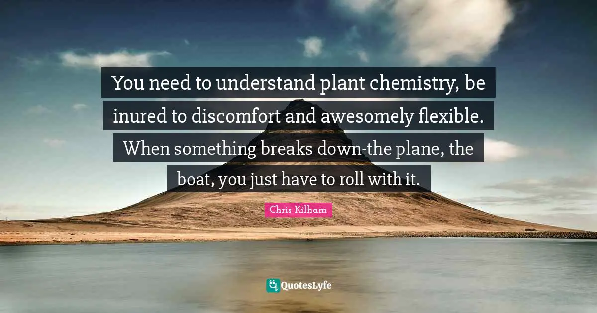 You need to understand plant chemistry, be inured to discomfort and awesomely flexible. When something breaks down-the plane, the boat, you just have to roll with it.