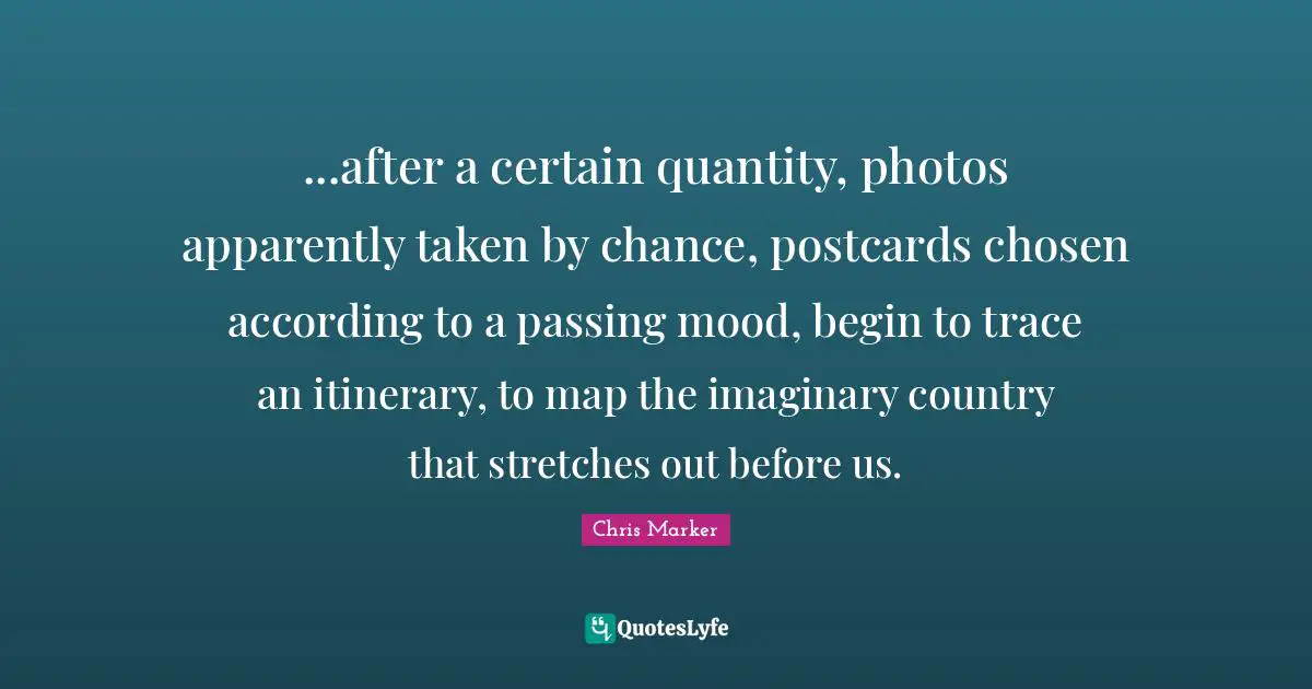 Quantity Quotes: "...after a certain quantity, photos apparently taken by chance, postcards chosen according to a passing mood, begin to trace an itinerary, to map the imaginary country that stretches out before us."