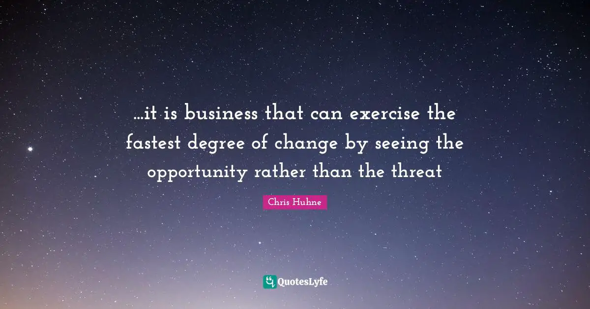 ...it is business that can exercise the fastest degree of change by seeing the opportunity rather than the threat
