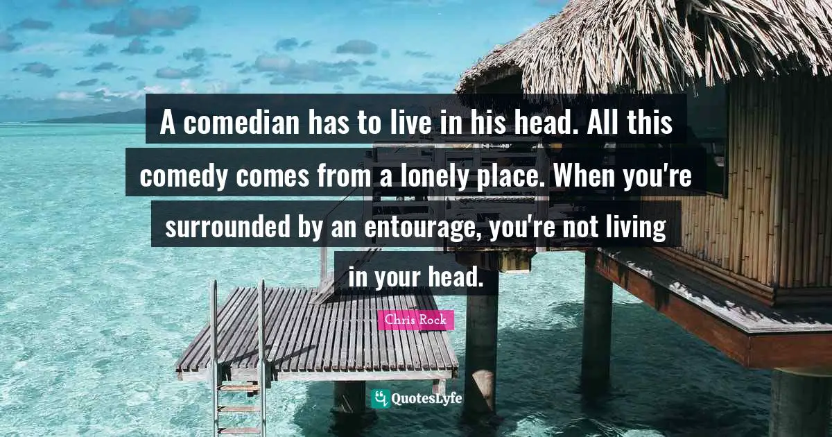 A comedian has to live in his head. All this comedy comes from a lonely place. When you're surrounded by an entourage, you're not living in your head.