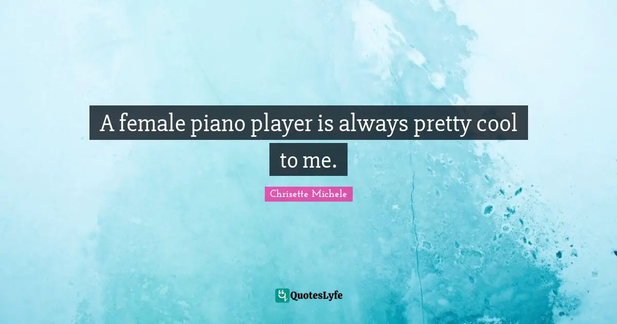 A female piano player is always pretty cool to me.