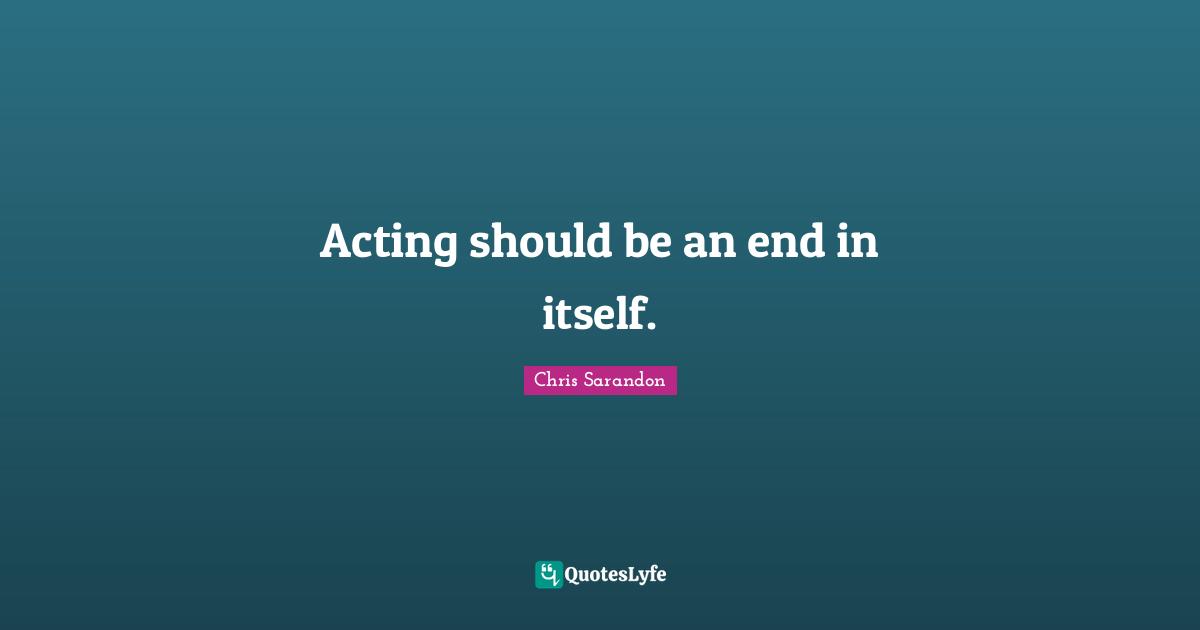 Acting should be an end in itself.