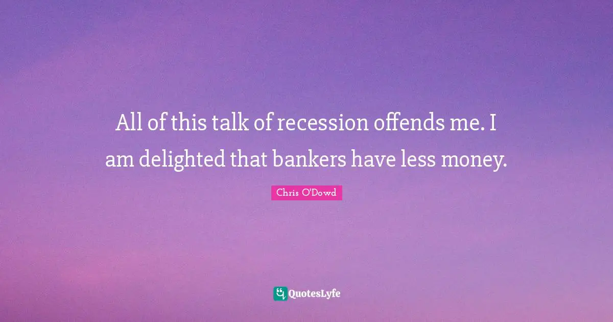 All of this talk of recession offends me. I am delighted that bankers have less money.