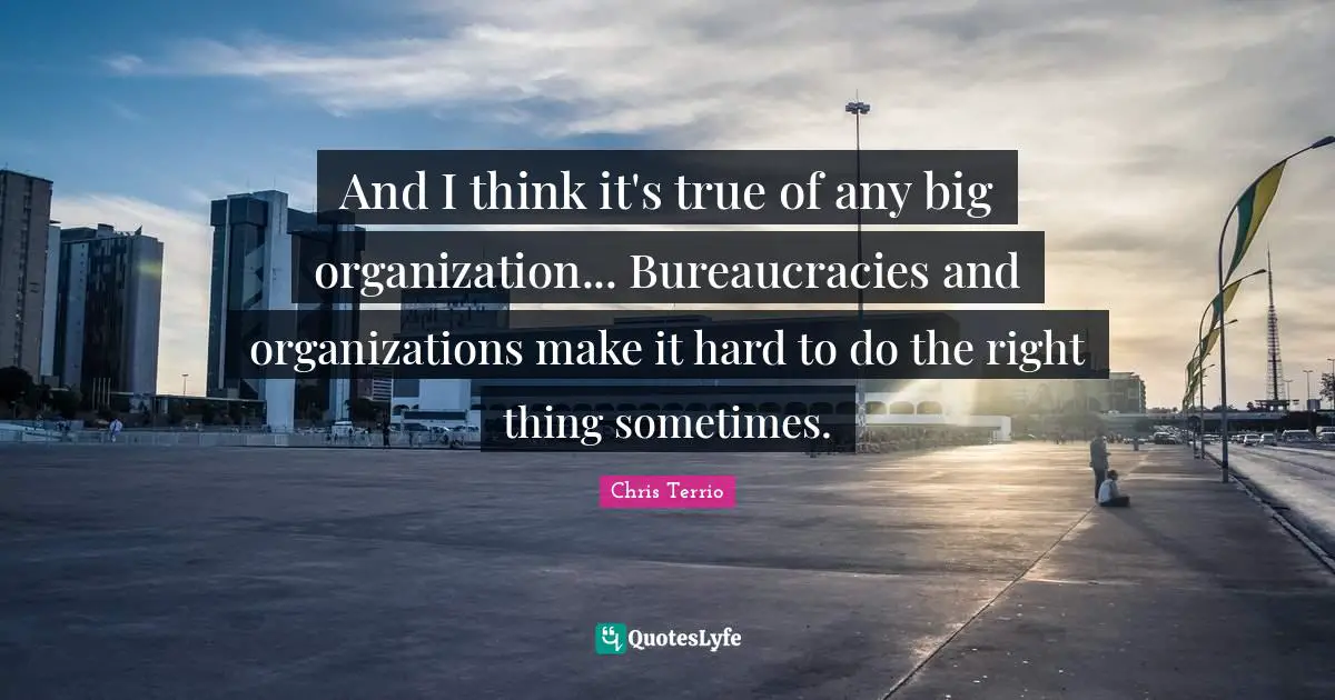 And I think it's true of any big organization... Bureaucracies and organizations make it hard to do the right thing sometimes.