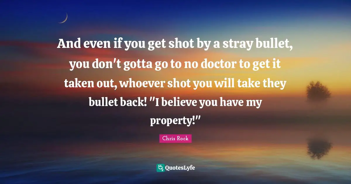 And even if you get shot by a stray bullet, you don't gotta go to no doctor to get it taken out, whoever shot you will take they bullet back! "I believe you have my property!"