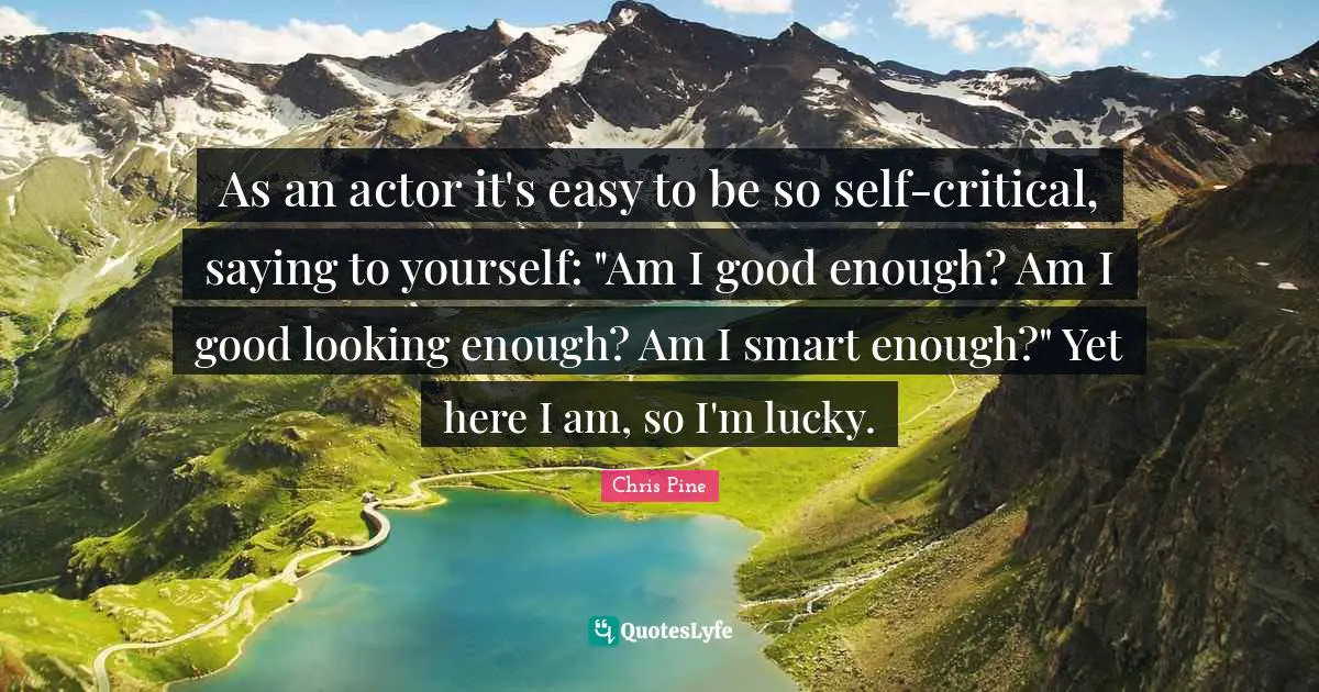As an actor it's easy to be so self-critical, saying to yourself: "Am I good enough? Am I good looking enough? Am I smart enough?" Yet here I am, so I'm lucky.