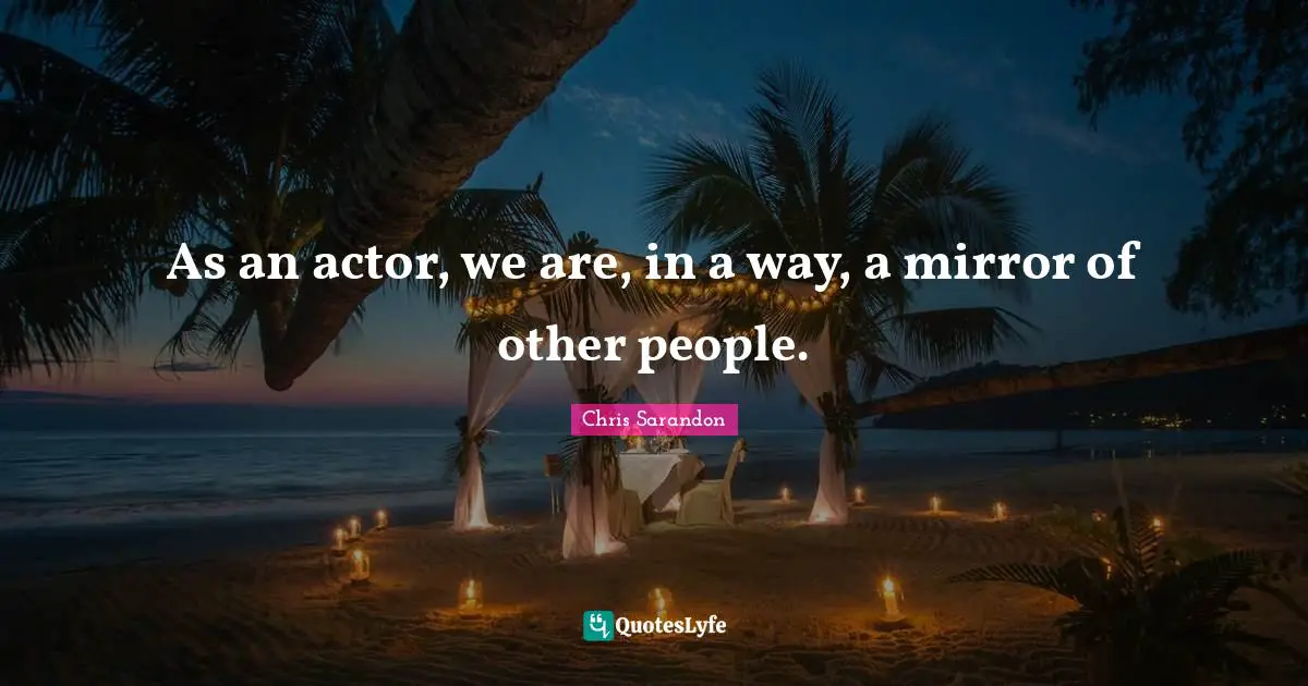 As an actor, we are, in a way, a mirror of other people.