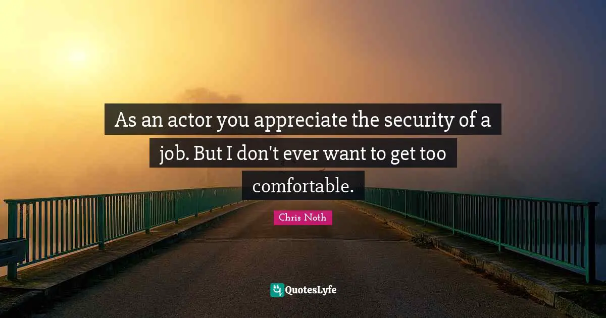 As an actor you appreciate the security of a job. But I don't ever want to get too comfortable.