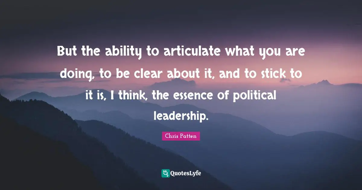 But the ability to articulate what you are doing, to be clear about it, and to stick to it is, I think, the essence of political leadership.