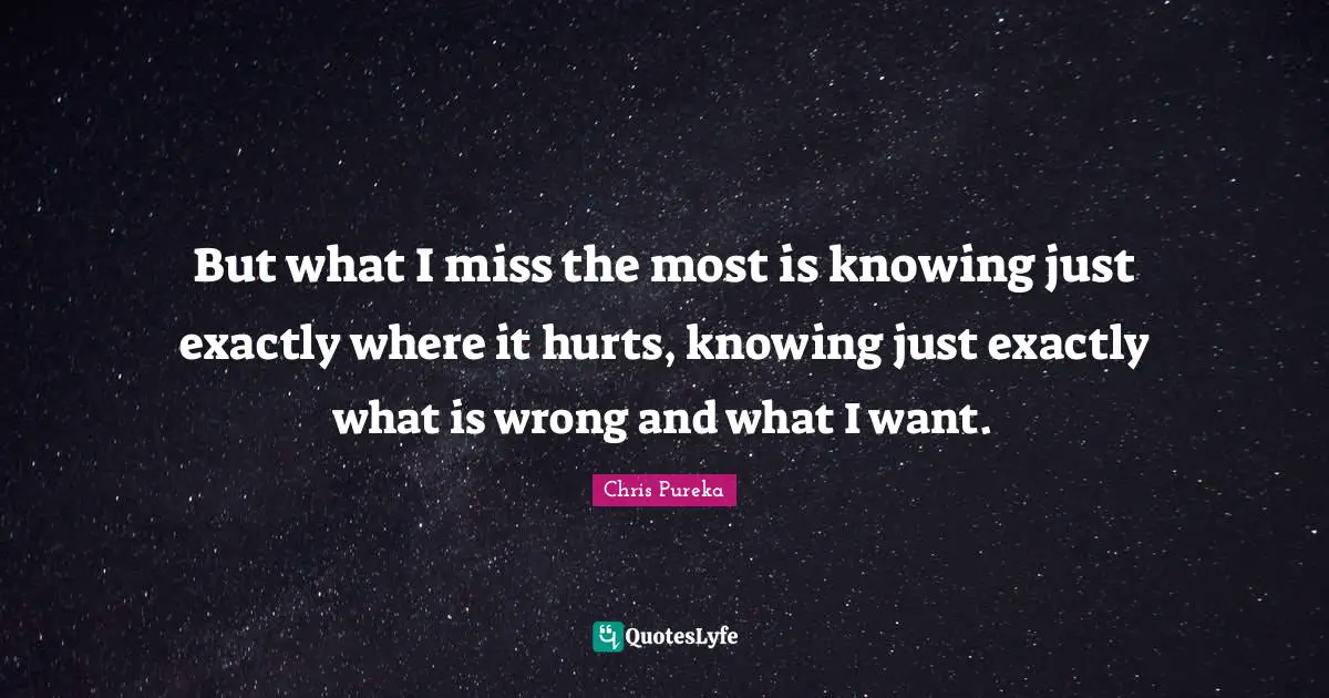 But what I miss the most is knowing just exactly where it hurts, knowing just exactly what is wrong and what I want.
