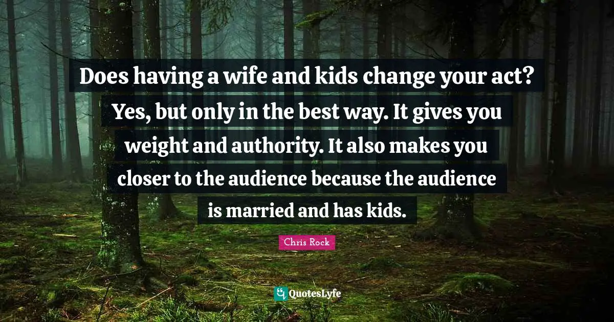 Does having a wife and kids change your act? Yes, but only in the best way. It gives you weight and authority. It also makes you closer to the audience because the audience is married and has kids.