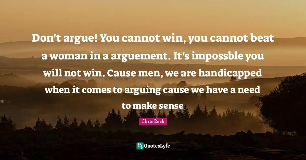 Chris Rock Quotes: "Don't argue! You cannot win, you cannot beat a woman in a arguement. It's impossble you will not win. Cause men, we are handicapped when it comes to arguing cause we have a need to make sense"