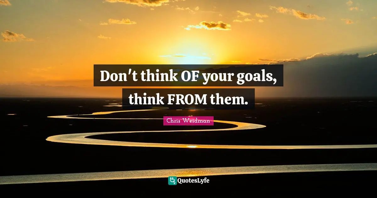 Don't think OF your goals, think FROM them.