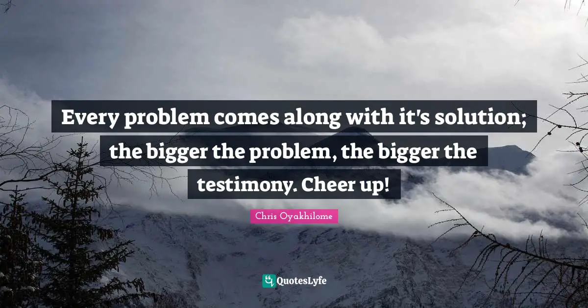 Problem Quotes: "Every problem comes along with it's solution; the bigger the problem, the bigger the testimony. Cheer up!"