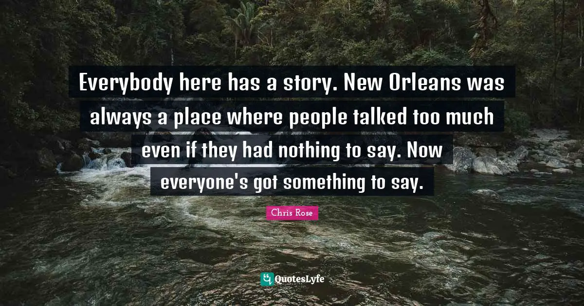 Everybody here has a story. New Orleans was always a place where people talked too much even if they had nothing to say. Now everyone's got something to say.