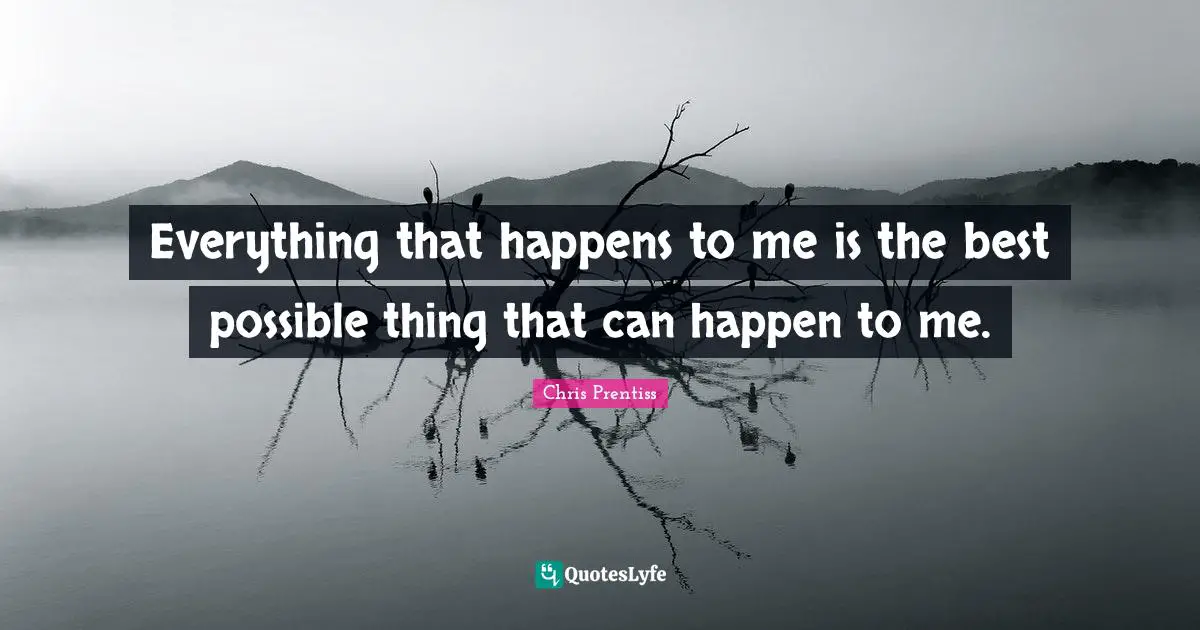 Everything that happens to me is the best possible thing that can happen to me.