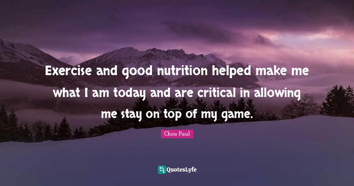 Exercise and good nutrition helped make me what I am today and are critical in allowing me stay on top of my game.