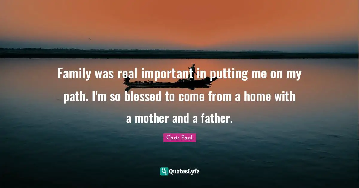 Family was real important in putting me on my path. I'm so blessed to come from a home with a mother and a father.